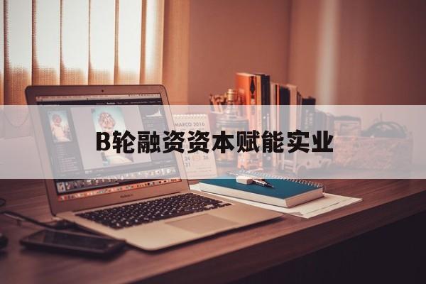 泰州市B轮融资资本赋能实业(b轮融资公司值得工作吗)