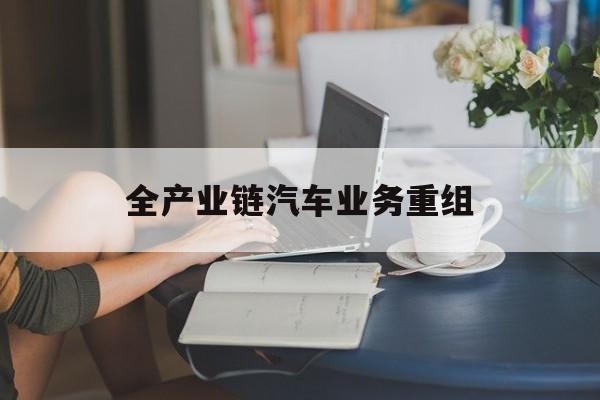 泰州市全产业链汽车业务重组(全产业链汽车业务重组的意义)